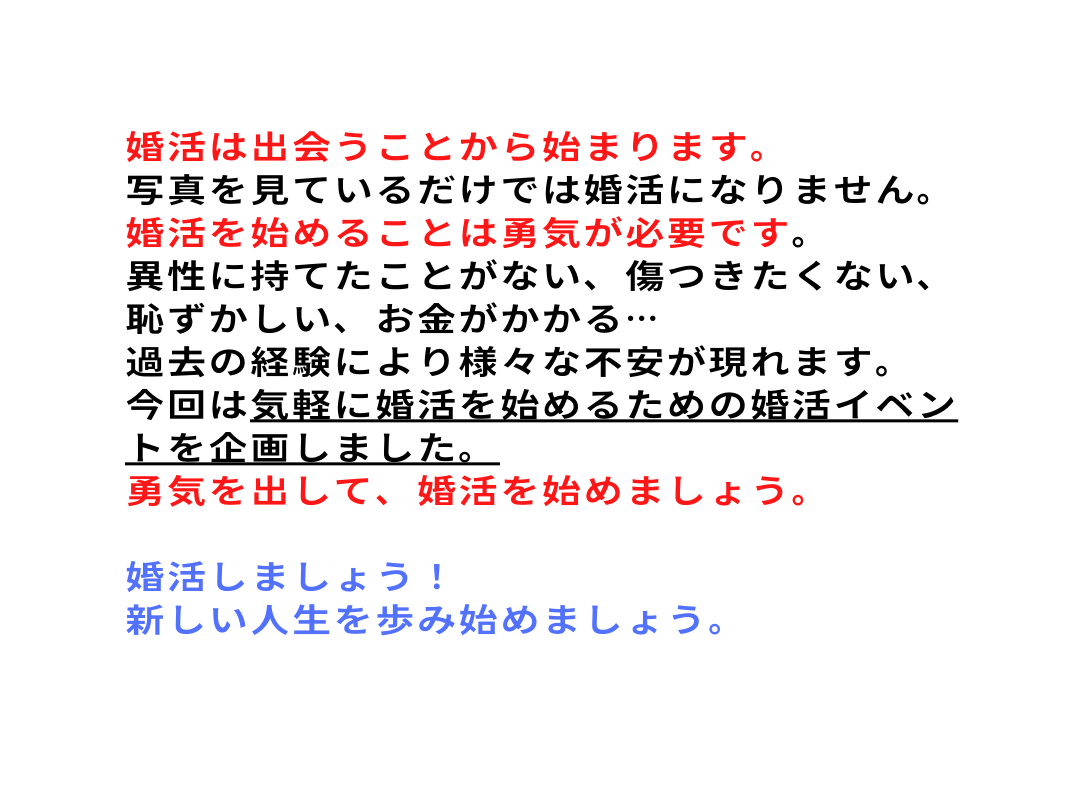 婚活は出会うことから始まります 写真を見ているだけでは婚活になりません 婚活を始めることは勇気が必要です 異性に持てたことがない 傷つきたくない 恥ずかしい お金がかかる 過去の経験により様々な不安が現れます 今回は気軽に婚活を始めるための婚活イベントを企画しました 勇気を出して 婚活を始めましょう 婚活しましょう 新しい人生を歩み始めましょう